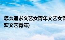 怎么追求文艺女青年文艺女青年有什么特点(什么样的女生喜欢文艺青年)