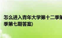 怎么进入青年大学第十二季第七期(怎么进入青年大学第十二季第七期答案)