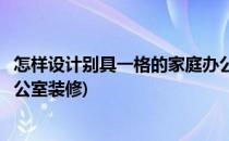 怎样设计别具一格的家庭办公室(怎样设计别具一格的家庭办公室装修)