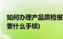 如何办理产品质检报告(办理产品质检报告需要什么手续)