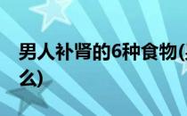 男人补肾的6种食物(男人补肾的6种食物是什么)