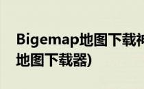 Bigemap地图下载神器使用心得(BigeMap地图下载器)