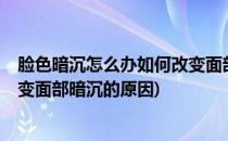 脸色暗沉怎么办如何改变面部暗沉(脸色暗沉怎么办?如何改变面部暗沉的原因)