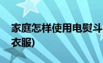 家庭怎样使用电熨斗(家庭怎样使用电熨斗熨衣服)