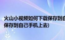 火山小视频如何下载保存到自己手机上(火山小视频如何下载保存到自己手机上去)