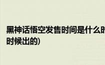 黑神话悟空发售时间是什么时候(黑神话悟空发售时间是什么时候出的)