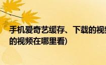 手机爱奇艺缓存、下载的视频在哪里(手机爱奇艺缓存,下载的视频在哪里看)