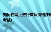 如何在网上进行教师资格注册(如何在网上进行教师资格注册考试)