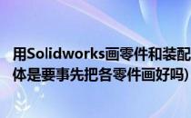 用Solidworks画零件和装配体时的技巧(solidworks画装配体是要事先把各零件画好吗)