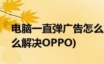 电脑一直弹广告怎么解决(电脑一直弹广告怎么解决OPPO)