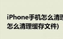 iPhone手机怎么清理缓存文件(iphone手机怎么清理缓存文件)