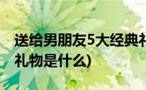 送给男朋友5大经典礼物(送给男朋友5大经典礼物是什么)