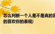 怎么判断一个人是不是真的喜欢你(怎么判断一个人是不是真的喜欢你的表现)