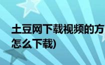 土豆网下载视频的方法(土豆视频里面的视频怎么下载)