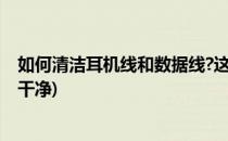 如何清洁耳机线和数据线?这几招绝对管用(耳机线如何清理干净)