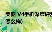 美图 V4手机深度评测(美图 v4手机深度评测怎么样)