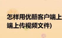 怎样用优酷客户端上传视频(怎样用优酷客户端上传视频文件)