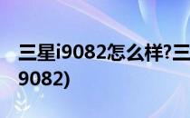 三星i9082怎么样?三星i9082的优缺点(三星I9082)