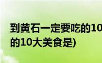 到黄石一定要吃的10大美食(到黄石一定要吃的10大美食是)