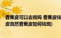 香蕉皮可以去斑吗 香蕉皮祛斑要这么用更有效(扔掉的香蕉皮竟然香蕉皮如何祛斑)