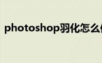 photoshop羽化怎么使用(ps羽化使用方法)