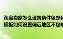 淘宝卖家怎么设置条件包邮和偏远地区的运费模板(淘宝运费模板如何设置偏远地区不包邮)