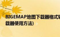 BIGEMAP地图下载器格式转换使用经验(bigemap地图下载器使用方法)