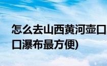 怎么去山西黄河壶口瀑布(怎么去山西黄河壶口瀑布最方便)