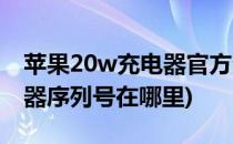 苹果20w充电器官方查序列号(苹果20w充电器序列号在哪里)