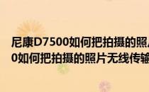 尼康D7500如何把拍摄的照片无线传输到手机上(尼康d7500如何把拍摄的照片无线传输到手机上去)