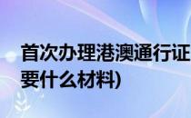 首次办理港澳通行证(首次办理港澳通行证需要什么材料)