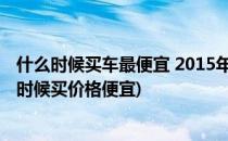 什么时候买车最便宜 2015年什么时候买车最便宜(买车什么时候买价格便宜)