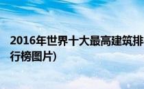 2016年世界十大最高建筑排行(2016年世界十大最高建筑排行榜图片)