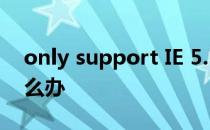 only support IE 5.5 and later version怎么办