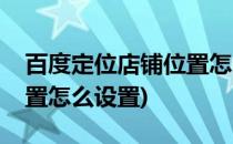 百度定位店铺位置怎么设置(百度定位店铺位置怎么设置)