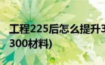 工程225后怎么提升300(工程225后怎么提升300材料)