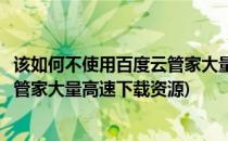 该如何不使用百度云管家大量高速下载(该如何不使用百度云管家大量高速下载资源)