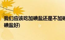 我们应该吃加碘盐还是不加碘盐(我们应该吃加碘盐还是不加碘盐好)