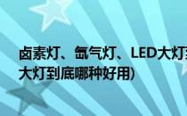 卤素灯、氙气灯、LED大灯到底哪种好(卤素灯,氙气灯,led大灯到底哪种好用)