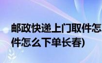 邮政快递上门取件怎么下单(邮政快递上门取件怎么下单长春)