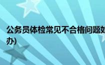 公务员体检常见不合格问题如何解决(公务员体检不合格怎么办)