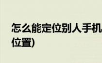 怎么能定位别人手机(怎么能定位别人手机的位置)