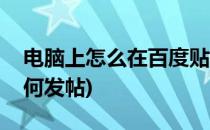 电脑上怎么在百度贴吧发帖(电脑百度贴吧如何发帖)