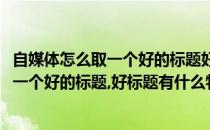 自媒体怎么取一个好的标题好标题有什么特点(自媒体怎么取一个好的标题,好标题有什么特点和作用)