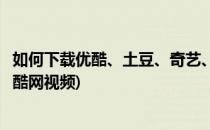 如何下载优酷、土豆、奇艺、酷六等网站的视频(怎样下载优酷网视频)