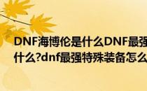 DNF海博伦是什么DNF最强特殊装备怎么做(dnf海博伦是什么?dnf最强特殊装备怎么做出来的)