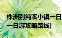 株洲到纯溪小镇一日游攻略(株洲到纯溪小镇一日游攻略路线)