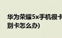 华为荣耀5x手机很卡怎么办?(华为5x手机特别卡怎么办)