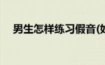 男生怎样练习假音(如何练出男生的伪音)