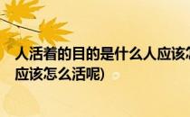 人活着的目的是什么人应该怎么活(人活着的目的是什么?人应该怎么活呢)